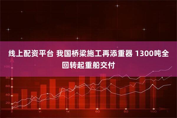 线上配资平台 我国桥梁施工再添重器 1300吨全回转起重船交付