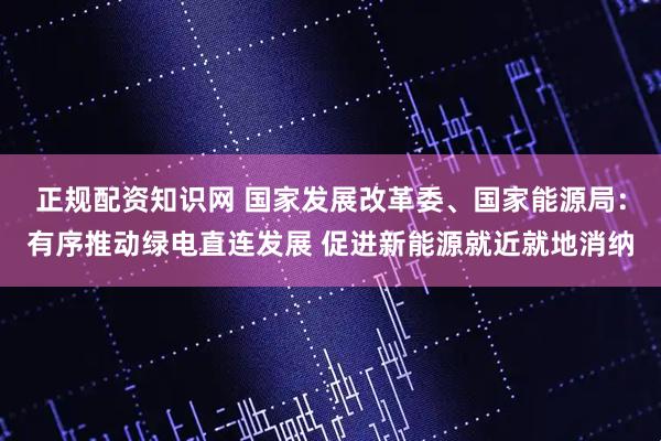 正规配资知识网 国家发展改革委、国家能源局：有序推动绿电直连发展 促进新能源就近就地消纳