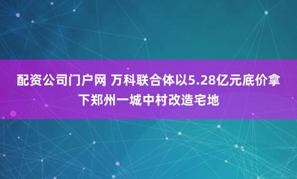 配资公司门户网 万科联合体以5.28亿元底价拿下郑州一城中村改造宅地
