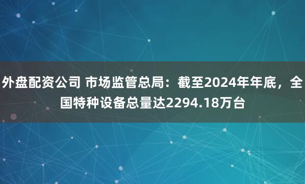 外盘配资公司 市场监管总局：截至2024年年底，全国特种设备总量达2294.18万台