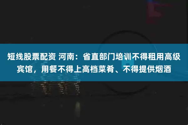 短线股票配资 河南：省直部门培训不得租用高级宾馆，用餐不得上高档菜肴、不得提供烟酒