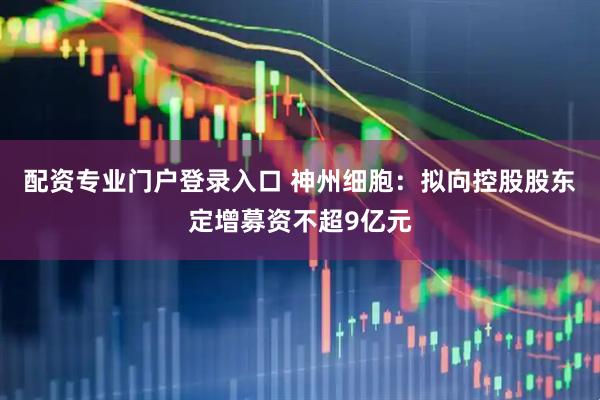 配资专业门户登录入口 神州细胞：拟向控股股东定增募资不超9亿元