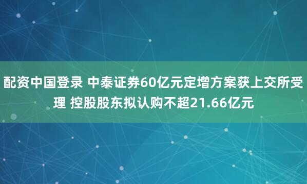 配资中国登录 中泰证券60亿元定增方案获上交所受理 控股股东拟认购不超21.66亿元