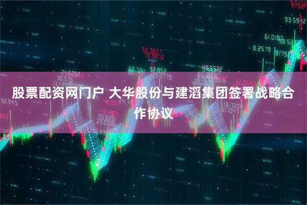 股票配资网门户 大华股份与建滔集团签署战略合作协议