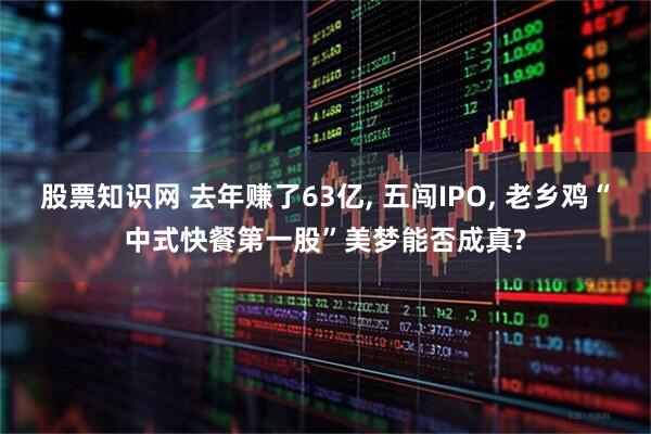 股票知识网 去年赚了63亿, 五闯IPO, 老乡鸡“中式快餐第一股”美梦能否成真?