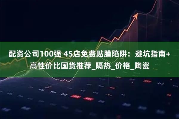 配资公司100强 4S店免费贴膜陷阱：避坑指南+高性价比国货推荐_隔热_价格_陶瓷