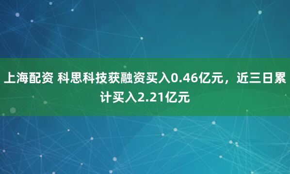 上海配资 科思科技获融资买入0.46亿元，近三日累计买入2.21亿元