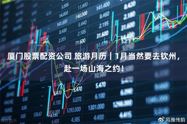 厦门股票配资公司 旅游月历｜1月当然要去钦州，赴一场山海之约！